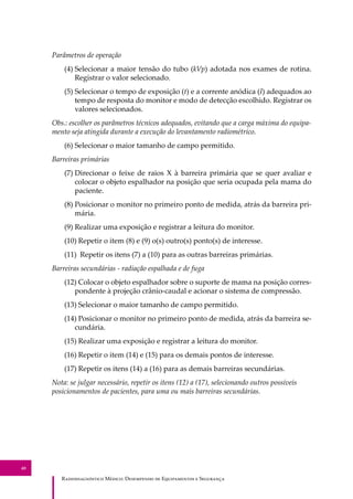 R��������������� M�����: D��������� �� E����������� � S��������
40
Parâmetros de operação
(4) Selecionar a maior tensão do tubo (kVp) adotada nos exames de rotina.
Registrar o valor selecionado.
(5) Selecionar o tempo de exposição (t) e a corrente anódica (I) adequados ao
tempo de resposta do monitor e modo de detecção escolhido. Registrar os
valores selecionados.
Obs.: escolher os parâmetros técnicos adequados, evitando que a carga máxima do equipa-
mento seja atingida durante a execução do levantamento radiométrico.
(6) Selecionar o maior tamanho de campo permitido.
Barreiras primárias
(7) Direcionar o feixe de raios X à barreira primária que se quer avaliar e
colocar o objeto espalhador na posição que seria ocupada pela mama do
paciente.
(8) Posicionar o monitor no primeiro ponto de medida, atrás da barreira pri-
mária.
(9) Realizar uma exposição e registrar a leitura do monitor.
(10) Repetir o item (8) e (9) o(s) outro(s) ponto(s) de interesse.
(11) Repetir os itens (7) a (10) para as outras barreiras primárias.
Barreiras secundárias - radiação espalhada e de fuga
(12) Colocar o objeto espalhador sobre o suporte de mama na posição corres-
pondente à projeção crânio-caudal e acionar o sistema de compressão.
(13) Selecionar o maior tamanho de campo permitido.
(14) Posicionar o monitor no primeiro ponto de medida, atrás da barreira se-
cundária.
(15) Realizar uma exposição e registrar a leitura do monitor.
(16) Repetir o item (14) e (15) para os demais pontos de interesse.
(17) Repetir os itens (14) a (16) para as demais barreiras secundárias.
Nota: se julgar necessário, repetir os itens (12) a (17), selecionando outros possíveis
posicionamentos de pacientes, para uma ou mais barreiras secundárias.
 