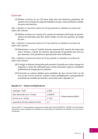 A � � � � �
41
C�������
(1) Deﬁnir os fatores de uso (U) para cada uma das barreiras primárias, de
acordo com a fração da carga de trabalho em que o feixe primário é dirigi-
do para essa barreira.
Obs.: o Quadro 3.2 apresenta valores de (U) que poderão ser adotados na ausência de
dados mais realistas.
(2) Deﬁnir os fatores de ocupação (T) a partir da estimativa de fração de perma-
nência do indivíduo que ﬁca maior tempo na área em questão, ao longo
do ano.
Obs.: o Quadro 3.3 apresenta valores de (T) que poderão ser adotados na ausência de
dados mais realistas.
(3) Determinar a carga de trabalho máxima semanal (W), através de entrevista
com o técnico, a partir do número aproximado de pacientes por dia (ou
por semana) e dos parâmetros operacionais mais utilizados.
Obs.: o Quadro 3.4 apresenta valores de W que poderão ser adotados na ausência de
dados mais realistas.
(4) Corrigir as leituras fornecidas pelo monitor, levando em conta o tempo de
resposta e o fator de calibração para o feixe atenuado e para as condições
ambientais de temperatura e pressão.
(5) Converter os valores obtidos para unidades de dose externa (mSv) ou de
taxa de dose externa (mSv/h), usando o fator multiplicativo correspondente
à unidade de medida do monitor, de acordo com o Quadro 3.1.
Quadro 3.1. Fatores multiplicativos
exposição (mR) x 0,01
= dose externa (mSv)
dose absorvida no ar (mrad) x 0,0114
kerma no ar (mGy) x 1,14
equivalente de dose ambiente (mSv) x 1
“dose externa” é uma grandeza operacional criada pela Portaria MS/SVS nº 453/98, nas Disposições
Transitórias, para utilização em medidas de monitoração de ambientes de trabalho e de sua circun-
vizinhança.
 