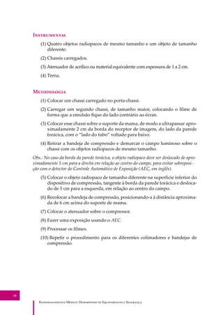 R��������������� M�����: D��������� �� E����������� � S��������
44
I�����������
(1) Quatro objetos radiopacos de mesmo tamanho e um objeto de tamanho
diferente.
(2) Chassis carregados.
(3) Atenuador de acrílico ou material equivalente com espessura de 1 a 2 cm.
(4) Trena.
M����������
(1) Colocar um chassi carregado no porta-chassi.
(2) Carregar um segundo chassi, de tamanho maior, colocando o ﬁlme de
forma que a emulsão ﬁque do lado contrário ao écran.
(3) Colocar esse chassi sobre o suporte da mama, de modo a ultrapassar apro-
ximadamente 2 cm da borda do receptor de imagem, do lado da parede
torácica, com o “lado do tubo” voltado para baixo.
(4) Retirar a bandeja de compressão e demarcar o campo luminoso sobre o
chassi com os objetos radiopacos de mesmo tamanho.
Obs.: No caso da borda da parede torácica, o objeto radiopaco deve ser deslocado de apro-
ximadamente 5 cm para a direita em relação ao centro do campo, para evitar sobreposi-
ção com o detector do Controle Automático de Exposição (AEC, em inglês).
(5) Colocar o objeto radiopaco de tamanho diferente na superfície inferior do
dispositivo de compressão, tangente à borda da parede torácica e desloca-
do de 5 cm para a esquerda, em relação ao centro do campo.
(6) Recolocar a bandeja de compressão, posicionando-a à distância aproxima-
da de 6 cm acima do suporte de mama.
(7) Colocar o atenuador sobre o compressor.
(8) Fazer uma exposição usando o AEC.
(9) Processar os ﬁlmes.
(10) Repetir o procedimento para os diferentes colimadores e bandejas de
compressão.
 