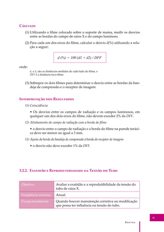 A � � � � �
45
C�������
(1) Utilizando o ﬁlme colocado sobre o suporte de mama, medir os desvios
entre as bordas do campo de raios X e do campo luminoso.
(2) Para cada um dos eixos do ﬁlme, calcular o desvio d(%) utilizando a rela-
ção a seguir:
d (%) = 100 (d1 + d2) / DFF
onde:
d1
e d2
são as distâncias medidas de cada lado do ﬁlme, e
DFF é a distância foco-ﬁlme.
(3) Sobrepor os dois ﬁlmes para determinar o desvio entre as bordas da ban-
deja de compressão e o receptor de imagem.
I������������ ��� R���������
(1) Coincidência
• Os desvios entre os campos de radiação e os campos luminosos, em
qualquer um dos dois eixos do ﬁlme, não devem exceder 2% da DFF.
(2) Alinhamento do campo de radiação com a borda do ﬁlme
• o desvio entre o campo de radiação e a borda do ﬁlme na parede toráci-
ca deve ser menor ou igual a 3 mm.
(3) Ajuste da borda da bandeja de compressão à borda do receptor de imagem
• o desvio não deve exceder 1% da DFF.
3.2.2. E������� � R���������������� �� T����� �� T���
Objetivo Avaliar a exatidão e a reprodutibilidade da tensão do
tubo de raios X.
Freqüência mínima Anual.
Excepcionalmente Quando houver manutenção corretiva ou modiﬁcação
que possa ter inﬂuência na tensão do tubo.
 