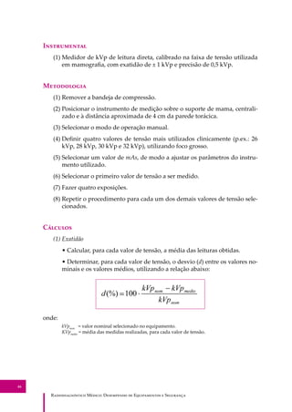 R��������������� M�����: D��������� �� E����������� � S��������
46
I�����������
(1) Medidor de kVp de leitura direta, calibrado na faixa de tensão utilizada
em mamograﬁa, com exatidão de ± 1 kVp e precisão de 0,5 kVp.
M����������
(1) Remover a bandeja de compressão.
(2) Posicionar o instrumento de medição sobre o suporte de mama, centrali-
zado e à distância aproximada de 4 cm da parede torácica.
(3) Selecionar o modo de operação manual.
(4) Deﬁnir quatro valores de tensão mais utilizados clinicamente (p.ex.: 26
kVp, 28 kVp, 30 kVp e 32 kVp), utilizando foco grosso.
(5) Selecionar um valor de mAs, de modo a ajustar os parâmetros do instru-
mento utilizado.
(6) Selecionar o primeiro valor de tensão a ser medido.
(7) Fazer quatro exposições.
(8) Repetir o procedimento para cada um dos demais valores de tensão sele-
cionados.
C�������
(1) Exatidão
• Calcular, para cada valor de tensão, a média das leituras obtidas.
• Determinar, para cada valor de tensão, o desvio (d) entre os valores no-
minais e os valores médios, utilizando a relação abaixo:
onde:
kVpnom
= valor nominal selecionado no equipamento.
KVpmédio
= média das medidas realizadas, para cada valor de tensão.
 