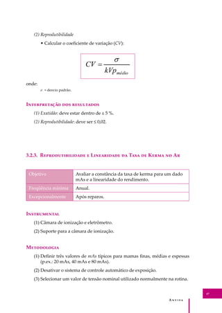 A � � � � �
47
(2) Reprodutibilidade
• Calcular o coeﬁciente de variação (CV):
onde:
σ = desvio padrão.
I������������ ��� ����������
(1) Exatidão: deve estar dentro de ± 5 %.
(2) Reprodutibilidade: deve ser ≤ 0,02.
3.2.3. R���������������� � L���������� �� T��� �� K���� �� A�
Objetivo Avaliar a constância da taxa de kerma para um dado
mAs e a linearidade do rendimento.
Freqüência mínima Anual.
Excepcionalmente Após reparos.
I�����������
(1) Câmara de ionização e eletrômetro.
(2) Suporte para a câmara de ionização.
M����������
(1) Deﬁnir três valores de mAs típicos para mamas ﬁnas, médias e espessas
(p.ex.: 20 mAs, 40 mAs e 80 mAs).
(2) Desativar o sistema de controle automático de exposição.
(3) Selecionar um valor de tensão nominal utilizado normalmente na rotina.
 