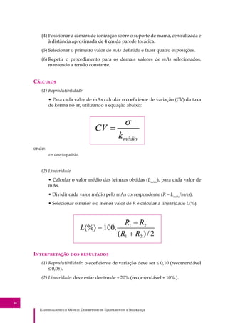 R��������������� M�����: D��������� �� E����������� � S��������
48
(4) Posicionar a câmara de ionização sobre o suporte de mama, centralizada e
à distância aproximada de 4 cm da parede torácica.
(5) Selecionar o primeiro valor de mAs deﬁnido e fazer quatro exposições.
(6) Repetir o procedimento para os demais valores de mAs selecionados,
mantendo a tensão constante.
C�������
(1) Reprodutibilidade
• Para cada valor de mAs calcular o coeﬁciente de variação (CV) da taxa
de kerma no ar, utilizando a equação abaixo:
onde:
σ = desvio padrão.
(2) Linearidade
• Calcular o valor médio das leituras obtidas (Lmédio
), para cada valor de
mAs.
• Dividir cada valor médio pelo mAs correspondente (R = Lmédio
/mAs).
• Selecionar o maior e o menor valor de R e calcular a linearidade L(%).
I������������ ��� ����������
(1) Reprodutibilidade: o coeﬁciente de variação deve ser ≤ 0,10 (recomendável
≤ 0,05).
(2) Linearidade: deve estar dentro de ± 20% (recomendável ± 10%.).
 