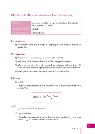 A � � � � �
49
3.2.4. E������� � R���������������� �� T���� �� E��������
Objetivo Avaliar a exatidão e a reprodutibilidade do indicador
de tempo de exposição.
Freqüência mínima Anual.
Excepcionalmente Após reparos.
I�����������
(1) Instrumento para medir tempo de exposição, com incerteza menor ou
igual a 2%.
M����������
(1) Deﬁnir três valores de tempo normalmente utilizados.
(2) Posicionar o instrumento de medida sobre o suporte de mama.
(3) Selecionar um valor de tensão nominal normalmente utilizado (p.ex.: 28
kVp), um valor de mAs e o primeiro valor de tempo de exposição deﬁnido.
(4) Fazer quatro exposições para cada valor de tempo deﬁnido.
C�������
(1) Exatidão
• Para cada tempo selecionado, calcular a média dos valores obtidos e o
desvio d(%):
onde:
tnom
é o valor selecionado no equipamento.
(2) Reprodutibilidade
• Calcular, para cada série de medidas, o valor máximo (tmáx
) e o valor
mínimo (tmín
) entre as leituras de tensão obtidas.
 