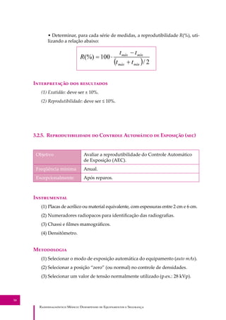 R��������������� M�����: D��������� �� E����������� � S��������
50
• Determinar, para cada série de medidas, a reprodutibilidade R(%), uti-
lizando a relação abaixo:
I������������ ��� ����������
(1) Exatidão: deve ser ± 10%.
(2) Reprodutibilidade: deve ser ≤ 10%.
3.2.5. R���������������� �� C������� A��������� �� E�������� (���)
Objetivo Avaliar a reprodutibilidade do Controle Automático
de Exposição (AEC).
Freqüência mínima Anual.
Excepcionalmente Após reparos.
I�����������
(1) Placas de acrílico ou material equivalente, com espessuras entre 2 cm e 6 cm.
(2) Numeradores radiopacos para identiﬁcação das radiograﬁas.
(3) Chassi e ﬁlmes mamográﬁcos.
(4) Densitômetro.
M����������
(1) Selecionar o modo de exposição automática do equipamento (auto mAs).
(2) Selecionar a posição “zero” (ou normal) no controle de densidades.
(3) Selecionar um valor de tensão normalmente utilizado (p.ex.: 28 kVp).
 