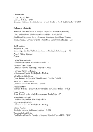 Coordenação
Martha Aurélia Aldred
Instituto de Física – USP
Centro de Vigilância Sanitária da Secretaria de Estado da Saúde de São Paulo – CVS/SP
Elaboração e Redação
Antonio Carlos Alexandre – Centro de Engenharia Biomédica / Unicamp
Paulo Roberto Costa – Instituto de Eletrotécnica e Energia / USP
Rita Elaine Franciscato Corte – Centro de Engenharia Biomédica / Unicamp
Tânia Aparecida Correia Furquim – Instituto de Eletrotécnica e Energia / USP
Colaboradores
Anderson A. Lima
Coordenação Geral de Vigilância em Saúde do Município de Porto Alegre – RS
Andréa Fátima Giacomet
Anvisa
Clovis Abrahão Hazin
Universidade Federal de Pernambuco – UFPE
Helvécio Corrêa Mota
Comissão Nacional de Energia Nuclear – CNEN
Henrique Manoel Lederman
Universidade Federal de São Paulo – Unifesp
João Gilberto Tilly Júnior
Centro Federal de Educação Tecnológica do Paraná – Cefet/PR
José Alberto Ferreira Filho
Universidade Federal de Itajubá – Unifei
José Tullio Moro
Instituto de Física – Universidade Federal do Rio Grande do Sul – UFRGS
Laura Furnari
Real e Benemérita Sociedade Portuguesa de Beneﬁcência – SP
Nilson Benedito Lopez
Universidade Estadual de Maringá – UEM
Regina Bitelli Medeiros
Universidade Federal de São Paulo – Unifesp
Simone K. Dias
Comissão Nacional de Energia Nuclear – CNEN
Thomaz Ghilardi Ne�o
Faculdade de Filosoﬁa, Ciências e Letras de Ribeirão Preto – FFCLRP/USP
 