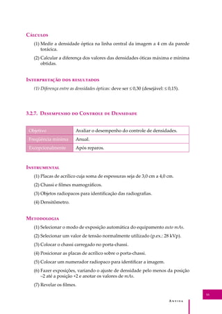 A � � � � �
53
C�������
(1) Medir a densidade óptica na linha central da imagem a 4 cm da parede
torácica.
(2) Calcular a diferença dos valores das densidades óticas máxima e mínima
obtidas.
I������������ ��� ����������
(1) Diferença entre as densidades ópticas: deve ser ≤ 0,30 (desejável: ≤ 0,15).
3.2.7. D��������� �� C������� �� D��������
Objetivo Avaliar o desempenho do controle de densidades.
Freqüência mínima Anual.
Excepcionalmente Após reparos.
I�����������
(1) Placas de acrílico cuja soma de espessuras seja de 3,0 cm a 4,0 cm.
(2) Chassi e ﬁlmes mamográﬁcos.
(3) Objetos radiopacos para identiﬁcação das radiograﬁas.
(4) Densitômetro.
M����������
(1) Selecionar o modo de exposição automática do equipamento auto mAs.
(2) Selecionar um valor de tensão normalmente utilizado (p.ex.: 28 kVp).
(3) Colocar o chassi carregado no porta-chassi.
(4) Posicionar as placas de acrílico sobre o porta-chassi.
(5) Colocar um numerador radiopaco para identiﬁcar a imagem.
(6) Fazer exposições, variando o ajuste de densidade pelo menos da posição
–2 até a posição +2 e anotar os valores de mAs.
(7) Revelar os ﬁlmes.
 