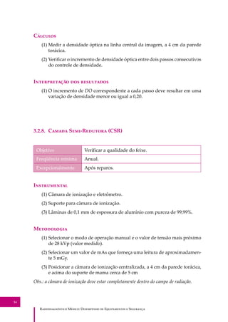 R��������������� M�����: D��������� �� E����������� � S��������
54
C�������
(1) Medir a densidade óptica na linha central da imagem, a 4 cm da parede
torácica.
(2) Veriﬁcar o incremento de densidade óptica entre dois passos consecutivos
do controle de densidade.
I������������ ��� ����������
(1) O incremento de DO correspondente a cada passo deve resultar em uma
variação de densidade menor ou igual a 0,20.
3.2.8. C����� S���-R������� (CSR)
Objetivo Veriﬁcar a qualidade do feixe.
Freqüência mínima Anual.
Excepcionalmente Após reparos.
I�����������
(1) Câmara de ionização e eletrômetro.
(2) Suporte para câmara de ionização.
(3) Lâminas de 0,1 mm de espessura de alumínio com pureza de 99,99%.
M����������
(1) Selecionar o modo de operação manual e o valor de tensão mais próximo
de 28 kVp (valor medido).
(2) Selecionar um valor de mAs que forneça uma leitura de aproximadamen-
te 5 mGy.
(3) Posicionar a câmara de ionização centralizada, a 4 cm da parede torácica,
e acima do suporte de mama cerca de 5 cm
Obs.: a câmara de ionização deve estar completamente dentro do campo de radiação.
 