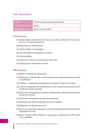 R��������������� M�����: D��������� �� E����������� � S��������
56
3.2.9. P���� F����
Objetivo Avaliar as dimensões do ponto focal.
Freqüência mínima Anual.
Excepcionalmente Após a troca do tubo.
I�����������
(1) Padrão fenda com abertura de 10µm ou padrão estrela de 0,5o
para foco
ﬁno e de 1,0o
para foco grosso.
(2) Dispositivo de alinhamento.
(3) Chassi e ﬁlmes mamográﬁcos.
(4) Tela intensiﬁcadora pequena ou similar.
(5) Nível de bolha.
(6) Lente com aumento de pelo menos oito vezes.
(7) Suporte para o dispositivo de teste.
M����������
(1) Retirar a bandeja de compressão.
(2) Posicionar o suporte sobre o porta-chassi, com a abertura próxima à saída
do colimador.
(3) Veriﬁcar o nivelamento do suporte em relação ao suporte de mama.
(4) Colocar o dispositivo de alinhamento e fazer o alinhamento inicial com o
auxilio do campo luminoso.
(5) Fazer uma exposição para conferir o alinhamento, utilizando tela intensi-
ﬁcadora ou similar.
(6) Posicionar o dispositivo de teste de ponto focal.
(7) Posicionar um chassi carregado na base do suporte.
(8) Selecionar um dos pontos focais.
(9) Fazer uma exposição utilizando a técnica recomendada pelo fabricante do
dispositivo de teste.
(10) Para o padrão fenda, deslocar o chassi, girar o dispositivo em 90o
e fazer
nova exposição.
 