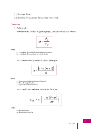 A � � � � �
57
(11) Revelar o ﬁlme.
(12) Repetir o procedimento para o outro ponto focal.
C�������
(1) Padrão fenda
• Determinar o fator de magniﬁcação (m), utilizando a equação abaixo:
onde:
dﬁ
= distância do padrão fenda ao plano da imagem.
dﬀ
= distância do ponto focal ao padrão fenda.
• As dimensões do ponto focal (a) são dadas por:
onde:
I = dimensões medidas da imagem (largura).
m = fator de magniﬁcação.
s = largura da abertura da fenda.
• A correção para o eixo de referência é dada por:
onde:
θ = ângulo efetivo.
φ = ângulo de referência.
 