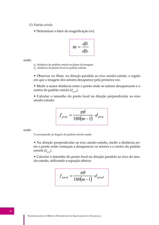 R��������������� M�����: D��������� �� E����������� � S��������
58
(2) Padrão estrela
• Determinar o fator de magniﬁcação (m):
onde:
dﬁ
: distância do padrão estrela ao plano da imagem.
dfe
: distância do ponto focal ao padrão estrela.
• Observar no ﬁlme, na direção paralela ao eixo anodo-catodo, a região
em que a imagem dos setores desaparece pela primeira vez.
• Medir a maior distância entre o ponto onde os setores desaparecem e o
centro do padrão estrela (dparal
).
• Calcular o tamanho do ponto focal na direção perpendicular ao eixo
anodo-catodo:
onde:
θ corresponde ao ângulo do padrão estrela usado.
• Na direção perpendicular ao eixo anodo-catodo, medir a distância en-
tre o ponto onde começam a desaparecer os setores e o centro do padrão
estrela (dperp
).
• Calcular o tamanho do ponto focal na direção paralela ao eixo do ano-
do-catodo, utilizando a equação abaixo:
 