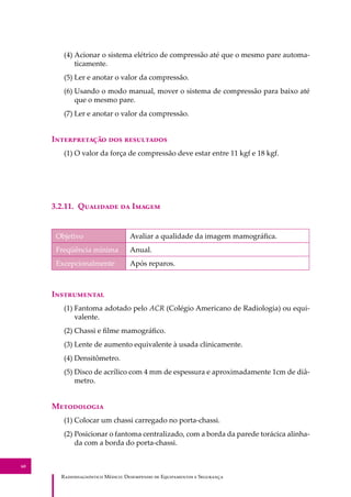 R��������������� M�����: D��������� �� E����������� � S��������
60
(4) Acionar o sistema elétrico de compressão até que o mesmo pare automa-
ticamente.
(5) Ler e anotar o valor da compressão.
(6) Usando o modo manual, mover o sistema de compressão para baixo até
que o mesmo pare.
(7) Ler e anotar o valor da compressão.
I������������ ��� ����������
(1) O valor da força de compressão deve estar entre 11 kgf e 18 kgf.
3.2.11. Q�������� �� I�����
Objetivo Avaliar a qualidade da imagem mamográﬁca.
Freqüência mínima Anual.
Excepcionalmente Após reparos.
I�����������
(1) Fantoma adotado pelo ACR (Colégio Americano de Radiologia) ou equi-
valente.
(2) Chassi e ﬁlme mamográﬁco.
(3) Lente de aumento equivalente à usada clinicamente.
(4) Densitômetro.
(5) Disco de acrílico com 4 mm de espessura e aproximadamente 1cm de diâ-
metro.
M����������
(1) Colocar um chassi carregado no porta-chassi.
(2) Posicionar o fantoma centralizado, com a borda da parede torácica alinha-
da com a borda do porta-chassi.
 