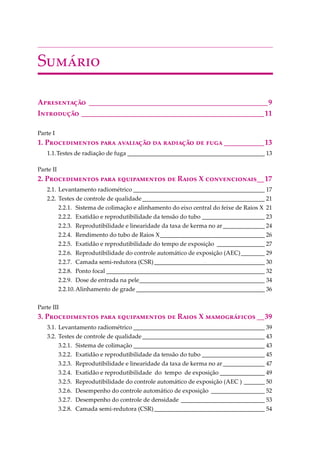 S������
A����������� _________________________________________________9
I��������� __________________________________________________11
Parte I
1. P������������ ���� ��������� �� �������� �� ���� ___________13
1.1.Testes de radiação de fuga ______________________________________________ 13
Parte II
2. P������������ ���� ������������ �� R���� X �������������__17
2.1. Levantamento radiométrico ____________________________________________ 17
2.2. Testes de controle de qualidade_________________________________________ 21
2.2.1. Sistema de colimação e alinhamento do eixo central do feixe de Raios X 21
2.2.2. Exatidão e reprodutibilidade da tensão do tubo _____________________ 23
2.2.3. Reprodutibilidade e linearidade da taxa de kerma no ar______________ 24
2.2.4. Rendimento do tubo de Raios X___________________________________ 26
2.2.5. Exatidão e reprodutibilidade do tempo de exposição ________________ 27
2.2.6. Reprodutibilidade do controle automático de exposição (AEC)________ 29
2.2.7. Camada semi-redutora (CSR)_____________________________________ 30
2.2.8. Ponto focal _____________________________________________________ 32
2.2.9. Dose de entrada na pele__________________________________________ 34
2.2.10.Alinhamento de grade ___________________________________________ 36
Parte III
3. P������������ ���� ������������ �� R���� X ������������ __39
3.1. Levantamento radiométrico ____________________________________________ 39
3.2. Testes de controle de qualidade_________________________________________ 43
3.2.1. Sistema de colimação ____________________________________________ 43
3.2.2. Exatidão e reprodutibilidade da tensão do tubo _____________________ 45
3.2.3. Reprodutibilidade e linearidade da taxa de kerma no ar______________ 47
3.2.4. Exatidão e reprodutibilidade do tempo de exposição _______________ 49
3.2.5. Reprodutibilidade do controle automático de exposição (AEC ) _______ 50
3.2.6. Desempenho do controle automático de exposição __________________ 52
3.2.7. Desempenho do controle de densidade ____________________________ 53
3.2.8. Camada semi-redutora (CSR)_____________________________________ 54
 