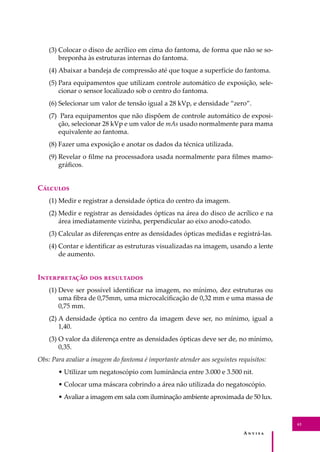 A � � � � �
61
(3) Colocar o disco de acrílico em cima do fantoma, de forma que não se so-
breponha às estruturas internas do fantoma.
(4) Abaixar a bandeja de compressão até que toque a superfície do fantoma.
(5) Para equipamentos que utilizam controle automático de exposição, sele-
cionar o sensor localizado sob o centro do fantoma.
(6) Selecionar um valor de tensão igual a 28 kVp, e densidade “zero”.
(7) Para equipamentos que não dispõem de controle automático de exposi-
ção, selecionar 28 kVp e um valor de mAs usado normalmente para mama
equivalente ao fantoma.
(8) Fazer uma exposição e anotar os dados da técnica utilizada.
(9) Revelar o ﬁlme na processadora usada normalmente para ﬁlmes mamo-
gráﬁcos.
C�������
(1) Medir e registrar a densidade óptica do centro da imagem.
(2) Medir e registrar as densidades ópticas na área do disco de acrílico e na
área imediatamente vizinha, perpendicular ao eixo anodo-catodo.
(3) Calcular as diferenças entre as densidades ópticas medidas e registrá-las.
(4) Contar e identiﬁcar as estruturas visualizadas na imagem, usando a lente
de aumento.
I������������ ��� ����������
(1) Deve ser possível identiﬁcar na imagem, no mínimo, dez estruturas ou
uma ﬁbra de 0,75mm, uma microcalciﬁcação de 0,32 mm e uma massa de
0,75 mm.
(2) A densidade óptica no centro da imagem deve ser, no mínimo, igual a
1,40.
(3) O valor da diferença entre as densidades ópticas deve ser de, no mínimo,
0,35.
Obs: Para avaliar a imagem do fantoma é importante atender aos seguintes requisitos:
• Utilizar um negatoscópio com luminância entre 3.000 e 3.500 nit.
• Colocar uma máscara cobrindo a área não utilizada do negatoscópio.
• Avaliar a imagem em sala com iluminação ambiente aproximada de 50 lux.
 