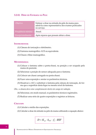 R��������������� M�����: D��������� �� E����������� � S��������
62
3.2.12. D��� �� E������ �� P���
Objetivo Estimar a dose na entrada da pele da mama para
adotá-la como representativa dos exames praticados
no serviço.
Freqüência mínima Anual.
Excepcionalmente Após reparos que possam afetar a dose.
I�����������
(1) Câmara de ionização e eletrômetro.
(2) Fantoma mamográﬁco ACR ou equivalente.
(3) Chassi e ﬁlme mamográﬁco.
M����������
(1) Colocar o fantoma sobre o porta-chassi, na posição a ser ocupada pela
mama do paciente.
(2) Selecionar a posição do sensor adequada para o fantoma.
(3) Colocar um chassi carregado no porta-chassi.
(4) Fazer uma exposição e anotar os parâmetros técnicos.
(5) Desativar o AEC e substituir o fantoma pela câmara de ionização, de for-
ma que a superfície desta ﬁque no mesmo nível do fantoma.
Obs.: a câmara deve estar completamente dentro do campo de radiação.
(6) Selecionar, em modo manual, os parâmetros técnicos registrados.
(7) Realizar uma série de quatro exposições e registrar as leituras.
C�������
(1) Calcular a média das exposições.
(2) Calcular a dose de entrada na pele da mama utilizando a equação abaixo:
 