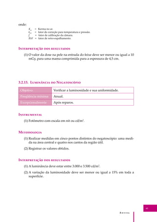A � � � � �
63
onde:
Kar
= Kerma no ar.
kPT
= fator de correção para temperatura e pressão.
fc
= fator de calibração da câmara.
BSF = fator de retro-espalhamento.
I������������ ��� ����������
(1) O valor da dose na pele na entrada do feixe deve ser menor ou igual a 10
mGy, para uma mama comprimida para a espessura de 4,5 cm.
3.2.13. L��������� �� N�����������
Objetivo Veriﬁcar a luminosidade e sua uniformidade.
Freqüência mínima Anual.
Excepcionalmente Após reparos.
I�����������
(1) Fotômetro com escala em nit ou cd/m2
.
M����������
(1) Realizar medidas em cinco pontos distintos do negatoscópio: uma medi-
da na área central e quatro nos cantos da região útil.
(2) Registrar os valores obtidos.
I������������ ��� ����������
(1) A luminância deve estar entre 3.000 e 3.500 cd/m2
.
(2) A variação da luminosidade deve ser menor ou igual a 15% em toda a
superfície.
 