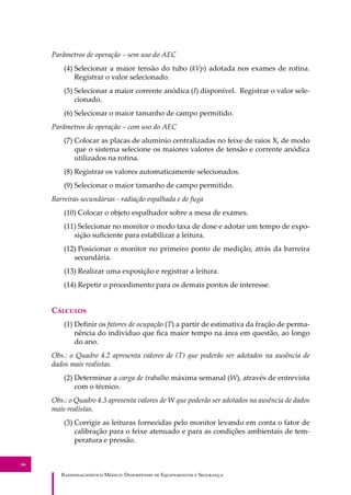 R��������������� M�����: D��������� �� E����������� � S��������
66
Parâmetros de operação – sem uso do AEC
(4) Selecionar a maior tensão do tubo (kVp) adotada nos exames de rotina.
Registrar o valor selecionado.
(5) Selecionar a maior corrente anódica (I) disponível. Registrar o valor sele-
cionado.
(6) Selecionar o maior tamanho de campo permitido.
Parâmetros de operação – com uso do AEC
(7) Colocar as placas de alumínio centralizadas no feixe de raios X, de modo
que o sistema selecione os maiores valores de tensão e corrente anódica
utilizados na rotina.
(8) Registrar os valores automaticamente selecionados.
(9) Selecionar o maior tamanho de campo permitido.
Barreiras secundárias - radiação espalhada e de fuga
(10) Colocar o objeto espalhador sobre a mesa de exames.
(11) Selecionar no monitor o modo taxa de dose e adotar um tempo de expo-
sição suﬁciente para estabilizar a leitura.
(12) Posicionar o monitor no primeiro ponto de medição, atrás da barreira
secundária.
(13) Realizar uma exposição e registrar a leitura.
(14) Repetir o procedimento para os demais pontos de interesse.
C�������
(1) Deﬁnir os fatores de ocupação (T) a partir de estimativa da fração de perma-
nência do indivíduo que ﬁca maior tempo na área em questão, ao longo
do ano.
Obs.: o Quadro 4.2 apresenta valores de (T) que poderão ser adotados na ausência de
dados mais realistas.
(2) Determinar a carga de trabalho máxima semanal (W), através de entrevista
com o técnico.
Obs.: o Quadro 4.3 apresenta valores de W que poderão ser adotados na ausência de dados
mais realistas.
(3) Corrigir as leituras fornecidas pelo monitor levando em conta o fator de
calibração para o feixe atenuado e para as condições ambientais de tem-
peratura e pressão.
 
