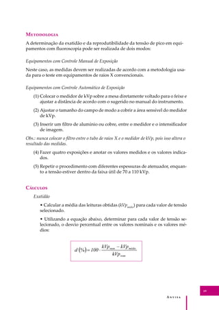 A � � � � �
69
M����������
A determinação da exatidão e da reprodutibilidade da tensão de pico em equi-
pamentos com ﬂuoroscopia pode ser realizada de dois modos:
Equipamentos com Controle Manual de Exposição
Neste caso, as medidas devem ser realizadas de acordo com a metodologia usa-
da para o teste em equipamentos de raios X convencionais.
Equipamentos com Controle Automático de Exposição
(1) Colocar o medidor de kVp sobre a mesa diretamente voltado para o feixe e
ajustar a distância de acordo com o sugerido no manual do instrumento.
(2) Ajustar o tamanho do campo de modo a cobrir a área sensível do medidor
de kVp.
(3) Inserir um ﬁltro de alumínio ou cobre, entre o medidor e o intensiﬁcador
de imagem.
Obs.: nunca colocar o ﬁltro entre o tubo de raios X e o medidor de kVp, pois isso altera o
resultado das medidas.
(4) Fazer quatro exposições e anotar os valores medidos e os valores indica-
dos.
(5) Repetir o procedimento com diferentes espessuras de atenuador, enquan-
to a tensão estiver dentro da faixa útil de 70 a 110 kVp.
C�������
Exatidão
• Calcular a média das leituras obtidas (kVpmédio
) para cada valor de tensão
selecionado.
• Utilizando a equação abaixo, determinar para cada valor de tensão se-
lecionado, o desvio percentual entre os valores nominais e os valores mé-
dios:
 