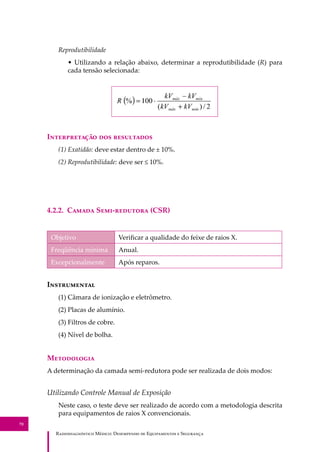 R��������������� M�����: D��������� �� E����������� � S��������
70
Reprodutibilidade
• Utilizando a relação abaixo, determinar a reprodutibilidade (R) para
cada tensão selecionada:
I������������ ��� ����������
(1) Exatidão: deve estar dentro de ± 10%.
(2) Reprodutibilidade: deve ser ≤ 10%.
4.2.2. C����� S���-�������� (CSR)
Objetivo Veriﬁcar a qualidade do feixe de raios X.
Freqüência mínima Anual.
Excepcionalmente Após reparos.
I�����������
(1) Câmara de ionização e eletrômetro.
(2) Placas de alumínio.
(3) Filtros de cobre.
(4) Nível de bolha.
M����������
A determinação da camada semi-redutora pode ser realizada de dois modos:
Utilizando Controle Manual de Exposição
Neste caso, o teste deve ser realizado de acordo com a metodologia descrita
para equipamentos de raios X convencionais.
 
