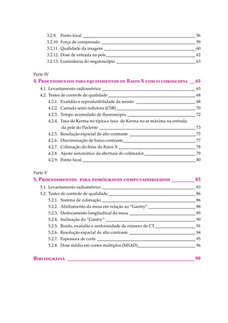 3.2.9. Ponto focal _____________________________________________________ 56
3.2.10. Força de compressão ____________________________________________ 59
3.2.11. Qualidade da imagem ___________________________________________ 60
3.2.12. Dose de entrada na pele__________________________________________ 62
3.2.13. Luminância do negatoscópio _____________________________________ 63
Parte IV
4. P������������ ���� ������������ �� R���� X ��� ������������ __65
4.1. Levantamento radiométrico ____________________________________________ 65
4.2. Testes de controle de qualidade_________________________________________ 68
4.2.1. Exatidão e reprodutibilidade da tensão ____________________________ 68
4.2.2. Camada semi-redutora (CSR)_____________________________________ 70
4.2.3. Tempo acumulado de ﬂuoroscopia ________________________________ 72
4.2.4. Taxa de Kerma no típica e taxa de Kerma no ar máxima na entrada
da pele do Paciente _____________________________________________ 73
4.2.5. Resolução espacial de alto contraste _______________________________ 75
4.2.6. Discriminação de baixo contraste__________________________________ 77
4.2.7. Colimação do feixe de Raios X ____________________________________ 78
4.2.8. Ajuste automático da abertura do colimador________________________ 79
4.2.9. Ponto focal _____________________________________________________ 80
Parte V
5. P������������ ���� ���������� ���������������� _________83
5.1. Levantamento radiométrico ____________________________________________ 83
5.2. Testes de controle de qualidade_________________________________________ 86
5.2.1. Sistema de colimação ____________________________________________ 86
5.2.2. Alinhamento da mesa em relação ao “Gantry” ______________________ 88
5.2.3. Deslocamento longitudinal da mesa _______________________________ 89
5.2.4. Inclinação do “Gantry” __________________________________________ 90
5.2.5. Ruído, exatidão e uniformidade de número de CT___________________ 91
5.2.6. Resolução espacial de alto contraste _______________________________ 94
5.2.7. Espessura de corte ______________________________________________ 95
5.2.8. Dose média em cortes múltiplos (MSAD)___________________________ 96
B����������� _________________________________________________99
 