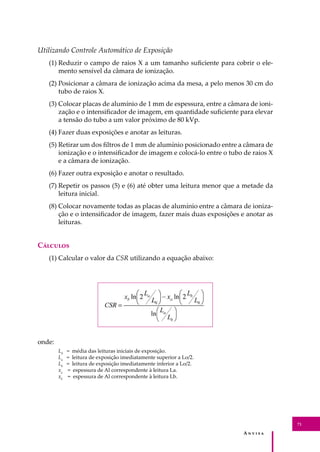 A � � � � �
71
Utilizando Controle Automático de Exposição
(1) Reduzir o campo de raios X a um tamanho suﬁciente para cobrir o ele-
mento sensível da câmara de ionização.
(2) Posicionar a câmara de ionização acima da mesa, a pelo menos 30 cm do
tubo de raios X.
(3) Colocar placas de alumínio de 1 mm de espessura, entre a câmara de ioni-
zação e o intensiﬁcador de imagem, em quantidade suﬁciente para elevar
a tensão do tubo a um valor próximo de 80 kVp.
(4) Fazer duas exposições e anotar as leituras.
(5) Retirar um dos ﬁltros de 1 mm de alumínio posicionado entre a câmara de
ionização e o intensiﬁcador de imagem e colocá-lo entre o tubo de raios X
e a câmara de ionização.
(6) Fazer outra exposição e anotar o resultado.
(7) Repetir os passos (5) e (6) até obter uma leitura menor que a metade da
leitura inicial.
(8) Colocar novamente todas as placas de alumínio entre a câmara de ioniza-
ção e o intensiﬁcador de imagem, fazer mais duas exposições e anotar as
leituras.
C�������
(1) Calcular o valor da CSR utilizando a equação abaixo:
onde:
L0
= média das leituras iniciais de exposição.
La
= leitura de exposição imediatamente superior a Lo/2.
Lb
= leitura de exposição imediatamente inferior a Lo/2.
xa
= espessura de Al correspondente à leitura La.
xb
= espessura de Al correspondente à leitura Lb.
 