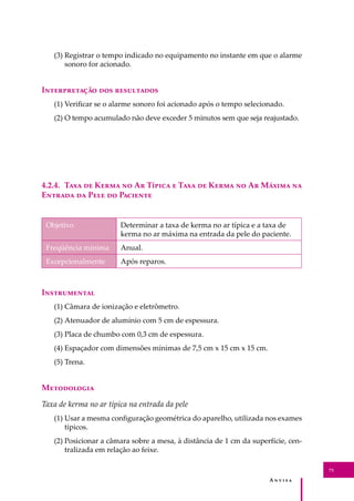 A � � � � �
73
(3) Registrar o tempo indicado no equipamento no instante em que o alarme
sonoro for acionado.
I������������ ��� ����������
(1) Veriﬁcar se o alarme sonoro foi acionado após o tempo selecionado.
(2) O tempo acumulado não deve exceder 5 minutos sem que seja reajustado.
4.2.4. T��� �� K���� �� A� T����� � T��� �� K���� �� A� M����� ��
E������ �� P��� �� P�������
Objetivo Determinar a taxa de kerma no ar típica e a taxa de
kerma no ar máxima na entrada da pele do paciente.
Freqüência mínima Anual.
Excepcionalmente Após reparos.
I�����������
(1) Câmara de ionização e eletrômetro.
(2) Atenuador de alumínio com 5 cm de espessura.
(3) Placa de chumbo com 0,3 cm de espessura.
(4) Espaçador com dimensões mínimas de 7,5 cm x 15 cm x 15 cm.
(5) Trena.
M����������
Taxa de kerma no ar típica na entrada da pele
(1) Usar a mesma conﬁguração geométrica do aparelho, utilizada nos exames
típicos.
(2) Posicionar a câmara sobre a mesa, à distância de 1 cm da superfície, cen-
tralizada em relação ao feixe.
 