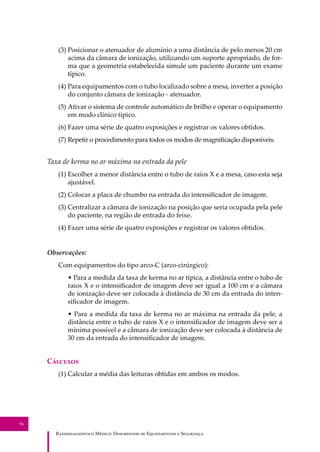 R��������������� M�����: D��������� �� E����������� � S��������
74
(3) Posicionar o atenuador de alumínio a uma distância de pelo menos 20 cm
acima da câmara de ionização, utilizando um suporte apropriado, de for-
ma que a geometria estabelecida simule um paciente durante um exame
típico.
(4) Para equipamentos com o tubo localizado sobre a mesa, inverter a posição
do conjunto câmara de ionização - atenuador.
(5) Ativar o sistema de controle automático de brilho e operar o equipamento
em modo clínico típico.
(6) Fazer uma série de quatro exposições e registrar os valores obtidos.
(7) Repetir o procedimento para todos os modos de magniﬁcação disponíveis.
Taxa de kerma no ar máxima na entrada da pele
(1) Escolher a menor distância entre o tubo de raios X e a mesa, caso esta seja
ajustável.
(2) Colocar a placa de chumbo na entrada do intensiﬁcador de imagem.
(3) Centralizar a câmara de ionização na posição que seria ocupada pela pele
do paciente, na região de entrada do feixe.
(4) Fazer uma série de quatro exposições e registrar os valores obtidos.
Observações:
Com equipamentos do tipo arco-C (arco-cirúrgico):
• Para a medida da taxa de kerma no ar típica, a distância entre o tubo de
raios X e o intensiﬁcador de imagem deve ser igual a 100 cm e a câmara
de ionização deve ser colocada à distância de 30 cm da entrada do inten-
siﬁcador de imagem.
• Para a medida da taxa de kerma no ar máxima na entrada da pele, a
distância entre o tubo de raios X e o intensiﬁcador de imagem deve ser a
mínima possível e a câmara de ionização deve ser colocada à distância de
30 cm da entrada do intensiﬁcador de imagem.
C�������
(1) Calcular a média das leituras obtidas em ambos os modos.
 