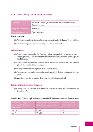 A � � � � �
77
4.2.6. D������������ �� B���� C��������
Objetivo Veriﬁcar a resolução de baixo contraste do sistema
ﬂuoroscópico.
Freqüência mínima Semestral.
Excepcionalmente Após reparos.
I�����������
(1) Atenuador de alumínio com dimensões aproximadas de 4 cm x 15 cm x 15 cm.
(2) Dispositivo para teste de resolução de baixo contraste.
M����������
(1) Posicionar o atenuador de alumínio sobre a superfície da mesa (ou supor-
te apropriado), a 30 cm da entrada do intensiﬁcador de imagem, aproxi-
madamente.
(2) Posicionar o dispositivo de teste junto ao atenuador de alumínio, na dire-
ção do intensiﬁcador de imagem.
(3) Assegurar-se de que a grade esteja posicionada.
(4) Fazer uma exposição para cada modo possível do intensiﬁcador de ima-
gem.
(5) Veriﬁcar e anotar o menor diâmetro de orifício visualizado.
I������������ ��� ����������
(1) Comparar os valores encontrados com os limites recomendados no
Quadro 4.7.
Quadro 4.7. Valores típicos de discriminação de baixo contraste em ﬂuoroscopia.
Tamanho do Campo do
intensiﬁcador de imagem
(polegadas)
Tamanho do Campo do inten-
siﬁcador de imagem (cm)
Menor Diâmetro
Visualizado (mm)
9 a 10 23 a 25 3,0
6 a 7 15 a 18 1,5
 