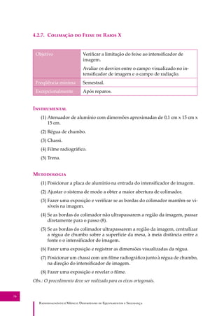 R��������������� M�����: D��������� �� E����������� � S��������
78
4.2.7. C�������� �� F���� �� R���� X
Objetivo Veriﬁcar a limitação do feixe ao intensiﬁcador de
imagem.
Avaliar os desvios entre o campo visualizado no in-
tensiﬁcador de imagem e o campo de radiação.
Freqüência mínima Semestral.
Excepcionalmente Após reparos.
I�����������
(1) Atenuador de alumínio com dimensões aproximadas de 0,1 cm x 15 cm x
15 cm.
(2) Régua de chumbo.
(3) Chassi.
(4) Filme radiográﬁco.
(5) Trena.
M����������
(1) Posicionar a placa de alumínio na entrada do intensiﬁcador de imagem.
(2) Ajustar o sistema de modo a obter a maior abertura de colimador.
(3) Fazer uma exposição e veriﬁcar se as bordas do colimador mantêm-se vi-
síveis na imagem.
(4) Se as bordas do colimador não ultrapassarem a região da imagem, passar
diretamente para o passo (8).
(5) Se as bordas do colimador ultrapassarem a região da imagem, centralizar
a régua de chumbo sobre a superfície da mesa, à meia distância entre a
fonte e o intensiﬁcador de imagem.
(6) Fazer uma exposição e registrar as dimensões visualizadas da régua.
(7) Posicionar um chassi com um ﬁlme radiográﬁco junto à régua de chumbo,
na direção do intensiﬁcador de imagem.
(8) Fazer uma exposição e revelar o ﬁlme.
Obs.: O procedimento deve ser realizado para os eixos ortogonais.
 
