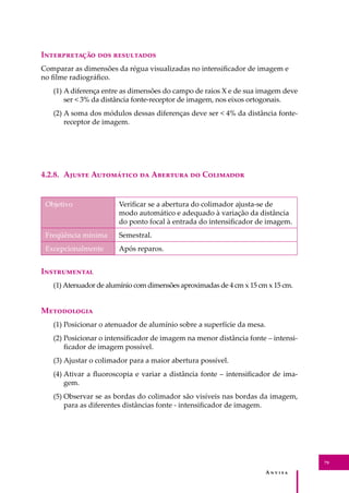 A � � � � �
79
I������������ ��� ����������
Comparar as dimensões da régua visualizadas no intensiﬁcador de imagem e
no ﬁlme radiográﬁco.
(1) A diferença entre as dimensões do campo de raios X e de sua imagem deve
ser < 3% da distância fonte-receptor de imagem, nos eixos ortogonais.
(2) A soma dos módulos dessas diferenças deve ser < 4% da distância fonte-
receptor de imagem.
4.2.8. A����� A��������� �� A������� �� C��������
Objetivo Veriﬁcar se a abertura do colimador ajusta-se de
modo automático e adequado à variação da distância
do ponto focal à entrada do intensiﬁcador de imagem.
Freqüência mínima Semestral.
Excepcionalmente Após reparos.
I�����������
(1) Atenuador de alumínio com dimensões aproximadas de 4 cm x 15 cm x 15 cm.
M����������
(1) Posicionar o atenuador de alumínio sobre a superfície da mesa.
(2) Posicionar o intensiﬁcador de imagem na menor distância fonte – intensi-
ﬁcador de imagem possível.
(3) Ajustar o colimador para a maior abertura possível.
(4) Ativar a ﬂuoroscopia e variar a distância fonte – intensiﬁcador de ima-
gem.
(5) Observar se as bordas do colimador são visíveis nas bordas da imagem,
para as diferentes distâncias fonte - intensiﬁcador de imagem.
 