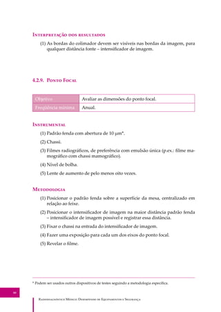 R��������������� M�����: D��������� �� E����������� � S��������
80
I������������ ��� ����������
(1) As bordas do colimador devem ser visíveis nas bordas da imagem, para
qualquer distância fonte – intensiﬁcador de imagem.
4.2.9. P���� F����
Objetivo Avaliar as dimensões do ponto focal.
Freqüência mínima Anual.
I�����������
(1) Padrão fenda com abertura de 10 µm*.
(2) Chassi.
(3) Filmes radiográﬁcos, de preferência com emulsão única (p.ex.: ﬁlme ma-
mográﬁco com chassi mamográﬁco).
(4) Nível de bolha.
(5) Lente de aumento de pelo menos oito vezes.
M����������
(1) Posicionar o padrão fenda sobre a superfície da mesa, centralizado em
relação ao feixe.
(2) Posicionar o intensiﬁcador de imagem na maior distância padrão fenda
– intensiﬁcador de imagem possível e registrar essa distância.
(3) Fixar o chassi na entrada do intensiﬁcador de imagem.
(4) Fazer uma exposição para cada um dos eixos do ponto focal.
(5) Revelar o ﬁlme.
* Podem ser usados outros dispositivos de testes seguindo a metodologia especíﬁca.
 