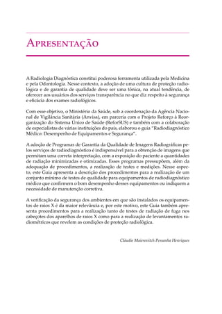 A�����������
A Radiologia Diagnóstica constitui poderosa ferramenta utilizada pela Medicina
e pela Odontologia. Nesse contexto, a adoção de uma cultura de proteção radio-
lógica e de garantia de qualidade deve ser uma tônica, na atual tendência, de
oferecer aos usuários dos serviços transparência no que diz respeito à segurança
e eﬁcácia dos exames radiológicos.
Com esse objetivo, o Ministério da Saúde, sob a coordenação da Agência Nacio-
nal de Vigilância Sanitária (Anvisa), em parceria com o Projeto Reforço à Reor-
ganização do Sistema Único de Saúde (ReforSUS) e também com a colaboração
de especialistas de várias instituições do país, elaborou o guia “Radiodiagnóstico
Médico: Desempenho de Equipamentos e Segurança”.
A adoção de Programas de Garantia da Qualidade de Imagens Radiográﬁcas pe-
los serviços de radiodiagnóstico é indispensável para a obtenção de imagens que
permitam uma correta interpretação, com a exposição do paciente a quantidades
de radiação minimizadas e otimizadas. Esses programas pressupõem, além da
adequação de procedimentos, a realização de testes e medições. Nesse aspec-
to, este Guia apresenta a descrição dos procedimentos para a realização de um
conjunto mínimo de testes de qualidade para equipamentos de radiodiagnóstico
médico que conﬁrmem o bom desempenho desses equipamentos ou indiquem a
necessidade de manutenção corretiva.
A veriﬁcação da segurança dos ambientes em que são instalados os equipamen-
tos de raios X é da maior relevância e, por este motivo, este Guia também apre-
senta procedimentos para a realização tanto de testes de radiação de fuga nos
cabeçotes dos aparelhos de raios X como para a realização de levantamentos ra-
diométricos que revelem as condições de proteção radiológica.
Cláudio Maierovitch Pessanha Henriques
 