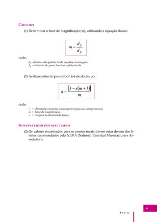A � � � � �
81
C�������
(1) Determinar o fator de magniﬁcação (m), utilizando a equação abaixo:
onde:
dﬁ
= distância do padrão fenda ao plano da imagem.
dﬀ
= distância do ponto focal ao padrão fenda.
(2) As dimensões do ponto focal (a) são dadas por:
onde:
I = dimensões medidas da imagem (largura ou comprimento).
m = fator de magniﬁcação.
s = largura da abertura da fenda.
I������������ ��� ����������
(2) Os valores encontrados para os pontos focais devem estar dentro dos li-
mites recomendados pela NEMA (National Electrical Manufacturers As-
sociation):
 