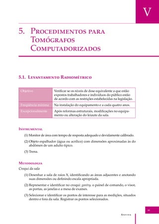 A � � � � �
83
V
5. P������������ ����
T���������
C���������������
5.1. L����������� R�����������
Objetivo Veriﬁcar se os níveis de dose equivalente a que estão
expostos trabalhadores e indivíduos do público estão
de acordo com as restrições estabelecidas na legislação.
Freqüência mínima Na instalação do equipamento e a cada quatro anos.
Excepcionalmente Após reformas estruturais, modiﬁcações no equipa-
mento ou alteração do leiaute da sala.
I�����������
(1) Monitor de área com tempo de resposta adequado e devidamente calibrado.
(2) Objeto espalhador (água ou acrílico) com dimensões aproximadas às do
abdômen de um adulto típico.
(3) Trena.
M����������
Croqui da sala
(1) Desenhar a sala de raios X, identiﬁcando as áreas adjacentes e anotando
suas dimensões ou deﬁnindo escala apropriada.
(2) Representar e identiﬁcar no croqui: gantry, o painel de comando, o visor,
as portas, as janelas e a mesa de exames.
(3) Selecionar e identiﬁcar os pontos de interesse para as medições, situados
dentro e fora da sala. Registrar os pontos selecionados.
 
