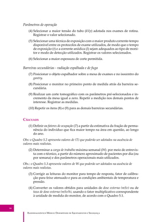 R��������������� M�����: D��������� �� E����������� � S��������
84
Parâmetros de operação
(4) Selecionar a maior tensão do tubo (kVp) adotada nos exames de rotina.
Registrar o valor selecionado.
(5) Selecionar uma técnica de exposição com o maior produto corrente-tempo
disponível entre os protocolos de exame utilizados, de modo que o tempo
de exposição (t) e a corrente anódica (I) sejam adequados ao tipo de moni-
tor e modo de detecção utilizados. Registrar os valores selecionados.
(6) Selecionar a maior espessura de corte permitida.
Barreiras secundárias - radiação espalhada e de fuga
(7) Posicionar o objeto espalhador sobre a mesa de exames e no isocentro do
gantry.
(8) Posicionar o monitor no primeiro ponto de medida atrás da barreira se-
cundária.
(9) Realizar um corte tomográﬁco com os parâmetros pré-selecionados e in-
cremento da mesa igual a zero. Repetir a medição nos demais pontos de
interesse. Registrar as medidas.
(10) Repetir os itens (8) e (9) para as demais barreiras secundárias.
C�������
(1) Deﬁnir os fatores de ocupação (T) a partir da estimativa da fração de perma-
nência do indivíduo que ﬁca maior tempo na área em questão, ao longo
do ano.
Obs: o Quadro 5.2 apresenta valores de (T) que poderão ser adotados na ausência de
valores mais realistas.
(2) Determinar a carga de trabalho máxima semanal (W) por meio de entrevis-
ta com o técnico, a partir do número aproximado de pacientes por dia (ou
por semana) e dos parâmetros operacionais mais utilizados.
Obs.: o Quadro 5.3 apresenta valores de W que poderão ser adotados na ausência de
valores mais realistas.
(3) Corrigir as leituras do monitor para tempo de resposta, fator de calibra-
ção para feixe atenuado e para as condições ambientais de temperatura e
pressão.
(4) Converter os valores obtidos para unidades de dose externa (mSv) ou de
taxa de dose externa (mSv/h), usando o fator multiplicativo correspondente
à unidade de medida do monitor, de acordo com o Quadro 5.1.
 