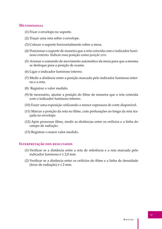 A � � � � �
87
M����������
(1) Fixar o envelope no suporte.
(2) Traçar uma reta sobre o envelope.
(3) Colocar o suporte horizontalmente sobre a mesa.
(4) Posicionar o suporte de maneira que a reta coincida com o indicador lumi-
noso externo. Indicar essa posição como posição zero.
(5) Acionar o comando de movimento automático da mesa para que a mesma
se desloque para a posição de exame.
(6) Ligar o indicador luminoso interno.
(7) Medir a distância entre a posição marcada pelo indicador luminoso inter-
no e a reta.
(8) Registrar o valor medido.
(9) Se necessário, ajustar a posição do ﬁlme de maneira que a reta coincida
com o indicador luminoso interno.
(10) Fazer uma exposição utilizando a menor espessura de corte disponível.
(11) Marcar a posição da reta no ﬁlme, com perfurações ao longo da reta tra-
çada no envelope.
(12) Após processar ﬁlme, medir as distâncias entre os orifícios e a linha do
campo de radiação.
(13) Registrar o maior valor medido.
I������������ ��� ����������
(1) Veriﬁcar se a distância entre a reta de referência e a reta marcada pelo
indicador luminoso é ≤ 2,0 mm.
(2) Veriﬁcar se a distância entre os orifícios do ﬁlme e a linha de densidade
(feixe de radiação) é ≤ 2 mm.
 