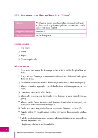 R��������������� M�����: D��������� �� E����������� � S��������
88
5.2.2. A���������� �� M��� �� R������ �� “G�����”
Objetivo Veriﬁcar se o eixo longitudinal da mesa coincide com
o plano vertical que passa pelo isocentro e com o indi-
cador luminoso sagital.
Freqüência mínima Semestral.
Excepcionalmente Após de reparos.
I�����������
(1) Fita crepe.
(2) Trena.
(3) Régua.
(4) Prumo (opcional).
M����������
(1) Fixar uma tira longa de ﬁta crepe sobre a linha média longitudinal da
mesa.
(2) Traçar sobre a ﬁta crepe uma reta coincidente com a linha média longitu-
dinal da mesa.
(3) Fixar horizontalmente uma tira de ﬁta crepe no centro da abertura do gantry.
(4) Marcar nessa ﬁta a posição central da abertura (utilizar o prumo, se pre-
ferir).
(5) Levantar a mesa até o nível da ﬁta.
(6) Mantendo o gantry com inclinação zero, deslocar a mesa para dentro do
gantry.
(7) Marcar na ﬁta ﬁxada à mesa a posição do centro da abertura do gantry e a
posição do indicador luminoso sagital.
(8) Deslocar a mesa longitudinalmente e marcar a ﬁta como no item (7).
(9) Repetir o item (8) em diferentes pontos, cobrindo o deslocamento total da
mesa.
(10) Medir as distâncias entre as marcas e a linha média da mesa, anotando os
valores na própria ﬁta.
(11) Registrar a distância máxima obtida.
 