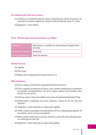 A � � � � �
89
I������������ ��� ����������
(1) Veriﬁcar se a distância máxima entre a indicação do centro do gantry e do
indicador luminoso sagital em relação à linha média da mesa é ≤ 5 mm.
(2) Registrar o valor obtido.
5.2.3. D����������� L����������� �� M���
Objetivo Determinar a exatidão do deslocamento longitudinal
da mesa.
Freqüência mínima Semestral.
Excepcionalmente Após de reparos.
I�����������
(1) Agulha.
(2) Fita crepe.
(3) Régua com comprimento de pelo menos 1 m.
M����������
(1) Fixar a régua na lateral da superfície ﬂutuante da mesa.
(2) Fixar a agulha na base ﬁxa da mesa, com a ponta voltada para a superfície
na posição correspondente a 50 cm na régua. Indicar essa posição como
posição zero no gantry.
(3) Colocar sobre a mesa um objeto com massa de aproximadamente 70 kg.
(4) Observando a indicação no gantry, deslocar a mesa 30 cm em uma das
direções.
(5) Registrar o valor indicado na régua pela agulha.
(6) Voltar a mesa na posição correspondente a 50 cm, indicada pela agulha. Se
necessário, zerar o gantry novamente.
(7) Observando a indicação no gantry, deslocar a mesa 30 cm na direção opos-
ta à utilizada no item (4).
(8) Registrar o valor indicado na régua pela agulha.
 