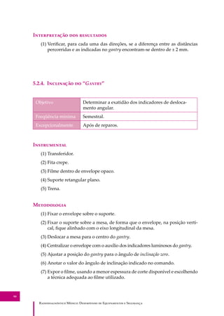 R��������������� M�����: D��������� �� E����������� � S��������
90
I������������ ��� ����������
(1) Veriﬁcar, para cada uma das direções, se a diferença entre as distâncias
percorridas e as indicadas no gantry encontram-se dentro de ± 2 mm.
5.2.4. I��������� �� “G�����”
Objetivo Determinar a exatidão dos indicadores de desloca-
mento angular.
Freqüência mínima Semestral.
Excepcionalmente Após de reparos.
I�����������
(1) Transferidor.
(2) Fita crepe.
(3) Filme dentro de envelope opaco.
(4) Suporte retangular plano.
(5) Trena.
M����������
(1) Fixar o envelope sobre o suporte.
(2) Fixar o suporte sobre a mesa, de forma que o envelope, na posição verti-
cal, ﬁque alinhado com o eixo longitudinal da mesa.
(3) Deslocar a mesa para o centro do gantry.
(4) Centralizar o envelope com o auxílio dos indicadores luminosos do gantry.
(5) Ajustar a posição do gantry para o ângulo de inclinação zero.
(6) Anotar o valor do ângulo de inclinação indicado no comando.
(7) Expor o ﬁlme, usando a menor espessura de corte disponível e escolhendo
a técnica adequada ao ﬁlme utilizado.
 