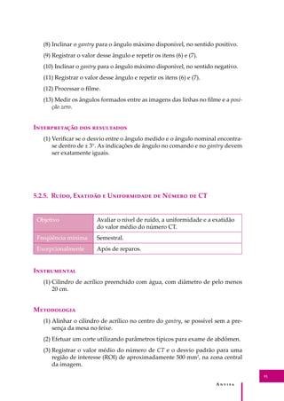 A � � � � �
91
(8) Inclinar o gantry para o ângulo máximo disponível, no sentido positivo.
(9) Registrar o valor desse ângulo e repetir os itens (6) e (7).
(10) Inclinar o gantry para o ângulo máximo disponível, no sentido negativo.
(11) Registrar o valor desse ângulo e repetir os itens (6) e (7).
(12) Processar o ﬁlme.
(13) Medir os ângulos formados entre as imagens das linhas no ﬁlme e a posi-
ção zero.
I������������ ��� ����������
(1) Veriﬁcar se o desvio entre o ângulo medido e o ângulo nominal encontra-
se dentro de ± 3°. As indicações de ângulo no comando e no gantry devem
ser exatamente iguais.
5.2.5. R����, E������� � U����������� �� N����� �� CT
Objetivo Avaliar o nível de ruído, a uniformidade e a exatidão
do valor médio do número CT.
Freqüência mínima Semestral.
Excepcionalmente Após de reparos.
I�����������
(1) Cilindro de acrílico preenchido com água, com diâmetro de pelo menos
20 cm.
M����������
(1) Alinhar o cilindro de acrílico no centro do gantry, se possível sem a pre-
sença da mesa no feixe.
(2) Efetuar um corte utilizando parâmetros típicos para exame de abdômen.
(3) Registrar o valor médio do número de CT e o desvio padrão para uma
região de interesse (ROI) de aproximadamente 500 mm2
, na zona central
da imagem.
 