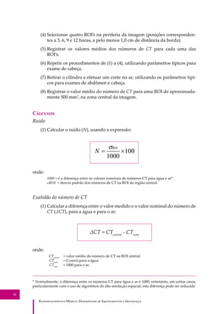 R��������������� M�����: D��������� �� E����������� � S��������
92
(4) Selecionar quatro ROI’s na periferia da imagem (posições corresponden-
tes a 3, 6, 9 e 12 horas, a pelo menos 1,0 cm de distância da borda).
(5) Registrar os valores médios dos números de CT para cada uma das
ROI’s.
(6) Repetir os procedimentos de (1) a (4), utilizando parâmetros típicos para
exame de cabeça.
(7) Retirar o cilindro e efetuar um corte no ar, utilizando os parâmetros típi-
cos para exames de abdômen e cabeça.
(8) Registrar o valor médio do número de CT para uma ROI de aproximada-
mente 500 mm2
, na zona central da imagem.
C�������
Ruído
(1) Calcular o ruído (N), usando a expressão:
onde:
1000 = é a diferença entre os valores nominais de números CT para água e ar*.
σROI = desvio padrão dos números de CT na ROI da região central.
Exatidão do número de CT
(1) Calcular a diferença entre o valor medido e o valor nominal do número de
CT (ΔCT), para a água e para o ar:
ΔCT = CTcentral
- CTnom
onde:
CTcentral
= valor médio do número de CT na ROI central.
CTnom
= 0 (zero) para a água.
CTnom
= 1000 para o ar.
* Normalmente, a diferença entre os números CT para água e ar é 1000; entretanto, em certos casos,
particularmente com o uso de algoritmos de alta resolução espacial, esta diferença pode ser reduzida
 