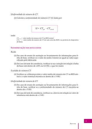 A � � � � �
93
Uniformidade do número de CT
(1) Calcular a uniformidade do número CT (U) dada por:
U = CTper
- CTcentral
onde:
CTcentral
= valor médio do número de CT na ROI central.
CTper
= valor médio do número de CT de cada uma das ROI´s na periferia do dispositivo
de testes.
I������������ ��� ����������
Ruído
(1) Em caso de ensaio de aceitação ou levantamento de informações para li-
nha de base, veriﬁcar se o valor do ruído é menor ou igual ao valor espe-
ciﬁcado pelo fabricante.
(2) Em caso de teste de constância, veriﬁcar se sua variação em relação à linha
de base está dentro de ±10% ou 0,2 HU, o que for maior.
Exatidão do número CT
(1) Veriﬁcar se a diferença entre o valor médio do número de CT na ROI cen-
tral e o valor nominal encontra-se dentro de ± 5 HU.
Uniformidade do número de CT
(1) Em caso de ensaio de aceitação ou levantamento de informações para li-
nha de base, veriﬁcar se a uniformidade do número de CT encontra-se
dentro de ± 5 HU.
(2) Em caso de teste de constância, veriﬁcar se o desvio em relação ao valor de
referência está dentro de ± 2 HU.
 