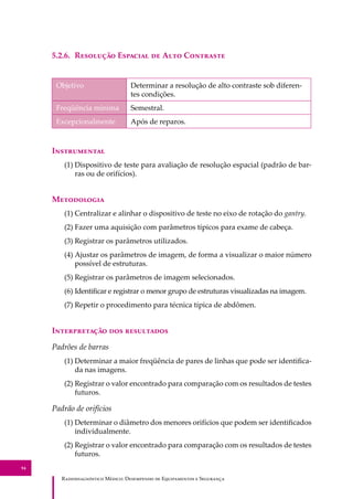 R��������������� M�����: D��������� �� E����������� � S��������
94
5.2.6. R�������� E������� �� A��� C��������
Objetivo Determinar a resolução de alto contraste sob diferen-
tes condições.
Freqüência mínima Semestral.
Excepcionalmente Após de reparos.
I�����������
(1) Dispositivo de teste para avaliação de resolução espacial (padrão de bar-
ras ou de orifícios).
M����������
(1) Centralizar e alinhar o dispositivo de teste no eixo de rotação do gantry.
(2) Fazer uma aquisição com parâmetros típicos para exame de cabeça.
(3) Registrar os parâmetros utilizados.
(4) Ajustar os parâmetros de imagem, de forma a visualizar o maior número
possível de estruturas.
(5) Registrar os parâmetros de imagem selecionados.
(6) Identiﬁcar e registrar o menor grupo de estruturas visualizadas na imagem.
(7) Repetir o procedimento para técnica típica de abdômen.
I������������ ��� ����������
Padrões de barras
(1) Determinar a maior freqüência de pares de linhas que pode ser identiﬁca-
da nas imagens.
(2) Registrar o valor encontrado para comparação com os resultados de testes
futuros.
Padrão de orifícios
(1) Determinar o diâmetro dos menores orifícios que podem ser identiﬁcados
individualmente.
(2) Registrar o valor encontrado para comparação com os resultados de testes
futuros.
 