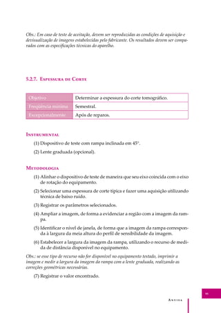A � � � � �
95
Obs.: Em caso de teste de aceitação, devem ser reproduzidas as condições de aquisição e
devisualização de imagens estabelecidas pelo fabricante. Os resultados devem ser compa-
rados com as especiﬁcações técnicas do aparelho.
5.2.7. E�������� �� C����
Objetivo Determinar a espessura do corte tomográﬁco.
Freqüência mínima Semestral.
Excepcionalmente Após de reparos.
I�����������
(1) Dispositivo de teste com rampa inclinada em 45°.
(2) Lente graduada (opcional).
M����������
(1) Alinhar o dispositivo de teste de maneira que seu eixo coincida com o eixo
de rotação do equipamento.
(2) Selecionar uma espessura de corte típica e fazer uma aquisição utilizando
técnica de baixo ruído.
(3) Registrar os parâmetros selecionados.
(4) Ampliar a imagem, de forma a evidenciar a região com a imagem da ram-
pa.
(5) Identiﬁcar o nível de janela, de forma que a imagem da rampa correspon-
da à largura da meia altura do perﬁl de sensibilidade da imagem.
(6) Estabelecer a largura da imagem da rampa, utilizando o recurso de medi-
da de distância disponível no equipamento.
Obs.: se esse tipo de recurso não for disponível no equipamento testado, imprimir a
imagem e medir a largura da imagem da rampa com a lente graduada, realizando as
correções geométricas necessárias.
(7) Registrar o valor encontrado.
 