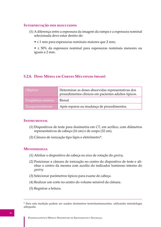 R��������������� M�����: D��������� �� E����������� � S��������
96
I������������ ��� ����������
(1) A diferença entre a espessura da imagem da rampa e a espessura nominal
selecionada deve estar dentro de:
• ± 1 mm para espessuras nominais maiores que 2 mm;
• ± 50% da espessura nominal para espessuras nominais menores ou
iguais a 2 mm.
5.2.8. D��� M���� �� C����� M�������� (����)
Objetivo Determinar as doses absorvidas representativas dos
procedimentos clínicos em pacientes adultos típicos.
Freqüência mínima Bienal.
Excepcionalmente Após reparos ou mudança de procedimentos.
I�����������
(1) Dispositivos de teste para dosimetria em CT, em acrílico, com diâmetros
representativos de cabeça (16 cm) e de corpo (32 cm).
(2) Câmara de ionização tipo lápis e eletrômetro*.
M����������
(1) Alinhar o dispositivo de cabeça no eixo de rotação do gantry.
(2) Posicionar a câmara de ionização no centro do dispositivo de teste e ali-
nhar o centro da mesma com auxílio do indicador luminoso interno do
gantry.
(3) Selecionar parâmetros típicos para exame de cabeça.
(4) Realizar um corte no centro do volume sensível da câmara.
(5) Registrar a leitura.
* Para esta medição podem ser usados dosímetros termoluminescentes, utilizando metodologia
adequada.
 
