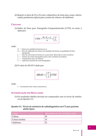A � � � � �
97
(6) Repetir os itens de (1) a (5) com o dispositivo de teste para corpo, selecio-
nando parâmetros típicos para exames de coluna e de abdômen.
C�������
(1) Índice de Dose para Tomograﬁa Computadorizada (CTDI), no meio, é
dado por:
onde:
R = leitura em unidades de kerma no ar.
Nk
= fator de calibração da câmara em unidades de kerma, na qualidade de feixe
apropriada.
fc
= fator de conversão de kerma no ar para dose absorvida no meio (acrílico).
n = número de cortes tomográﬁcos para cada varredura do sistema.
L = comprimento ativo da câmara.
T = espessura nominal do corte tomográﬁco.
(2) O valor do MSAD é dado por:
onde:
I = incremento entre cortes consecutivos.
I������������ ��� R���������
(1) Os resultados obtidos deverão ser comparados com os níveis de referên-
cia do Quadro 5.5.
Quadro 5.5. Níveis de referência de radiodiagnóstico em CT para paciente
adulto típico
Exame Dose média em cortes múltiplos (mGy)
Cabeça 50
Coluna lombar 35
Abdômen 25
 