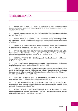 A � � � � �
99
B�����������
1 AMERICAN ASSOCIATION OF PHYSICISTS IN MEDICINE. Equipment requi-
rements and quality control for mammography. New York: American Institute of Phy-
sics, Report nº 29, 1990.
2 AMERICAN COLLEGE OF RADIOLOGY. Mammography quality control manu-
al. New York, 1999.
3 BRITISH INSTITUTE OF RADIOLOGY. Assurance of quality in the diagnostic X-
ray department. London, 1988. QA working group of the diagnostic Methods Commi�ee
of the BIR.
4 DANCE, R. D. Monte Carlo calculation of conversion factors for the estimation
of mean glandular breast dose. Phys. Med. Biol. [S. I.], n. 35, p. 1211-1219, 1990.
5 DANCE, R.D.; SKINNER, C.L.; YOUNG, K.C.; BECKETT, J.R.; KOTRE, C.J. Addi-
tional factors for the estimation of mean glandular breast dose using UK mammogra-
phy dosimetry protocol. Phys. Med. Biol. n. 45, p. 3225-3240, 2000.
6 EUROPEAN UNION. EUR 16263: European Protocol on Dosimetry in Mammo-
graphy. CEC-Report, 1996.
7 EUROPEAN UNION. European Guidelines for Quality Assurance in Mammo-
graphy Screening. Europe Against Cancer. 3rd ed. [S.I.], 2001.
8 GRAY, J.E. Mammographic quality control for the technologists and the medical
physicist as consultant to the technologists, in syllabus: a categorical course in physics
technical aspects of breast imaging. Radiological Society or North America. [S.I.], p. 131-
160. 1992. CD-ROM AG Haus and MJ Yaﬀe.
9 HAUS, A.G.; JASKULSKI S.M. The Basics of Film Processing in Medical Ima-
ging. Medical Physics Publishing. [S.I.]: Madison Wisconsin, 1997.
10 IAEA/ARCAL XLIX. Protocolos de Control de Calidad en Radiodiagnóstico - Im-
plementación de las normas básicas de seguridad internacionales en las practicas medi-
cas. 2201, Documento de trabajo 07 dic.
11 INTERNATIONAL ELETROTECHNICAL COMMISSION. Evaluation and routi-
ne testing in medical imaging departments – Part 2-1: Constancy Tests – Film proces-
sors. Geneva: IEC, 1993a. Publication IEC 61223-2-1.
 