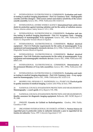 R��������������� M�����: D��������� �� E����������� � S��������
100
12 INTERNATIONAL ELETROTECHNICAL COMMISSION. Evaluation and routi-
ne testing in medical imaging departments – Part 2-2: Constancy Tests – Radiographic
casse�es and ﬁlm changers – Film-screen contact and relative sensitivity of the screen-
casse�e assembly. Geneva: IEC, 1993b. Publication IEC 61223-2-2.
13 INTERNATIONAL ATOMIC ENERGY AGENCY. International basic safety stan-
dards for protection against ionizing radiation and for the safety of radiation sources.
Vienna: Interim edition. Safety Series nº 115-1, 1994.
14 INTERNATIONAL ELETROTECHNICAL COMMISSION. Evaluation and rou-
tine testing in medical imaging departments – Part 3-2: Acceptance Tests – Imaging
performance of mammographic X-ray equipment. Geneva: IEC, 1996. Publication IEC
61223-3-2. Disponible Versión Oﬁcial en Español.
15 INTERNATIONAL ELETROTECHNICAL COMMISSION. Medical electrical
equipment – Part 2-4: Particular requirements for the safety of mammographic X-ray
equipment and mammographic sterotactic devices. [S.I.], 1998a. Publication IEC 60601-2.
Disponible Versión Oﬁcial en Español.
16 INTERNATIONAL ELETROTECHNICAL COMMISSION. Medical electrical
equipment – Part 2-45: Particular requirements for the safety of mammographic X-ray
equipment and mammographic sterotactic devices. Geneva: IEC, 1998b. Publication IEC
60601-2-45.
17 INTERNATIONAL ELETROTECHNICAL COMMISSION. Determination of
the permanent ﬁltration of X-ray tube assemblies. Geneva: IEC, 1999a. Publication IEC
60522.
18 INTERNATIONAL ELETROTECHNICAL COMMISSION. Evaluation and routi-
ne testing in medical imaging departments – Part 2-10: Constancy tests – X-ray equip-
ment for mammography. Geneva: IEC, 1999b. Publication IEC 61223-2-10.
19 MOORES, B.M.; HENSAW, E.T., WATKINSON, S.A.; PEARCY, B.J. Practical guide
to quality assurance in medical imaging. London: John Wiley & Sons, 1987.
20 NATIONAL COUNCIL OF RADIATION PROTECTION AND MEASUREMENTS.
Mammography – a user’s guide. [S.I.], Report nº 85, 1986.
21 NATIONAL COUNCIL OF RADIATION PROTECTION AND MEASUREMENTS.
Quality assurance for diagnostic imaging equipment. Bethesda, MD: NCRP, Report nº
99, 1988.
22 OMS/OPS. Garantía de Calidad en Radiodiagnóstico. Ginebra, 1984. Public.
Cientíﬁca nº 469.
23 ORGANISMO INTERNACIONAL DE ENERGÍA ATÓMICA. Normas básicas de
seguridad para la protección contra la radiación ionizante y para la seguridad de las
fuentes de radiación. Viena, 1997. Colección Seguridad nº 115
 