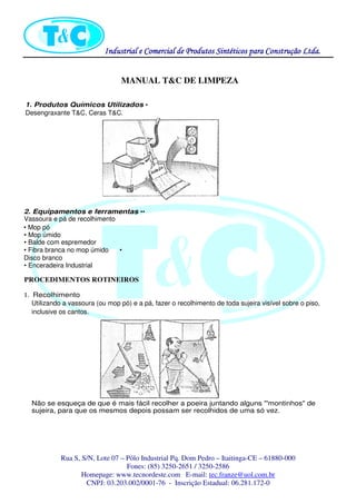 Industrial eIndustrial eIndustrial eIndustrial e Comercial de Produtos Sintéticos para Construção Ltda.Comercial de Produtos Sintéticos para Construção Ltda.Comercial de Produtos Sintéticos para Construção Ltda.Comercial de Produtos Sintéticos para Construção Ltda.
Rua S, S/N, Lote 07 – Pólo Industrial Pq. Dom Pedro – Itaitinga-CE – 61880-000
Fones: (85) 3250-2651 / 3250-2586
Homepage: www.tecnordeste.com E-mail: tec.franze@uol.com.br
CNPJ: 03.203.002/0001-76 - Inscrição Estadual: 06.281.172-0
MANUAL T&C DE LIMPEZA
1. Produtos Químicos Utilizados •
Desengraxante T&C, Ceras T&C.
2. Equipamentos e ferramentas ••
Vassoura e pá de recolhimento
• Mop pó
• Mop úmido
• Balde com espremedor
• Fibra branca no mop úmido •
Disco branco
• Enceradeira Industrial
PROCEDIMENTOS ROTINEIROS
1. Recolhimento
Utilizando a vassoura (ou mop pó) e a pá, fazer o recolhimento de toda sujeira visível sobre o piso,
inclusive os cantos.
Não se esqueça de que é mais fácil recolher a poeira juntando alguns "'montinhos" de
sujeira, para que os mesmos depois possam ser recolhidos de uma só vez.
 