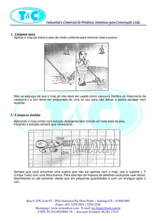 Industrial eIndustrial eIndustrial eIndustrial e Comercial de Produtos Sintéticos para Construção Ltda.Comercial de Produtos Sintéticos para Construção Ltda.Comercial de Produtos Sintéticos para Construção Ltda.Comercial de Produtos Sintéticos para Construção Ltda.
Rua S, S/N, Lote 07 – Pólo Industrial Pq. Dom Pedro – Itaitinga-CE – 61880-000
Fones: (85) 3250-2651 / 3250-2586
Homepage: www.tecnordeste.com E-mail: tec.franze@uol.com.br
CNPJ: 03.203.002/0001-76 - Inscrição Estadual: 06.281.172-0
2. Limpeza seca
Aplicar o mop pó sobre o piso de modo uniforme para remover toda a poeira.
Não se esqueça de que o mop pó não deve ser usado como vassoura (lembra do movimento da
vassoura?) e sim deve ser empurrado de uma só vez para não deixar a poeira escapar nem
levantar.
3. Limpeza úmida
Aplicando o mop úmido com solução detergente bem torcido em toda área do piso,
trocando a solução sempre que necessário.
Sempre que você encontrar uma sujeira que não sai apenas com o mop, use o suporte L T
(Limpa Tudo) com uma fibra branca. Para este tipo de limpeza de detalhes você pode usar alcool,
desinfetante ou até solvente, desde que em pequenas quantidades e com um enxágue após o
uso.
 